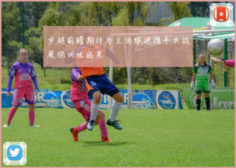 中超前瞻期待与主场球迷携手共战展现训练成果