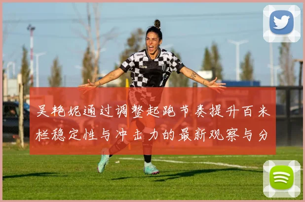 吴艳妮通过调整起跑节奏提升百米栏稳定性与冲击力的最新观察与分析