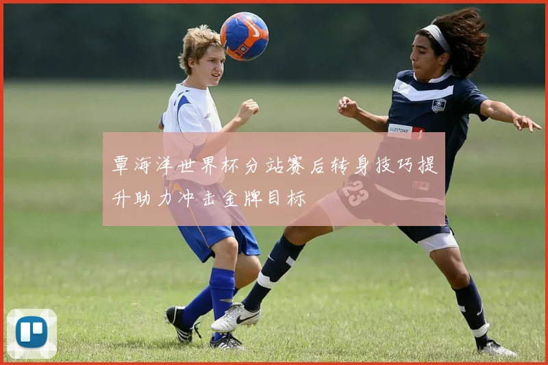 覃海洋世界杯分站赛后转身技巧提升助力冲击金牌目标
