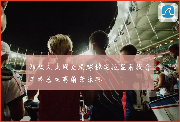 郑钦文美网后发球稳定性显著提升年终总决赛前景乐观