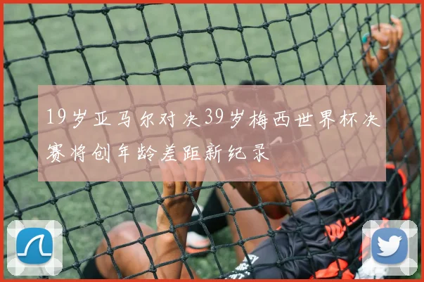 19岁亚马尔对决39岁梅西世界杯决赛将创年龄差距新纪录