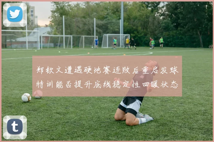 郑钦文遭遇硬地赛连败后重启发球特训能否提升底线稳定性回暖状态